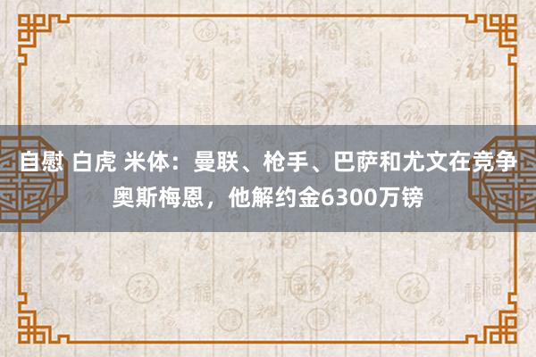 自慰 白虎 米体：曼联、枪手、巴萨和尤文在竞争奥斯梅恩，他解约金6300万镑