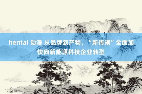 hentai 动漫 从品牌到产物，“新传祺”全面加快向新能源科技企业转型