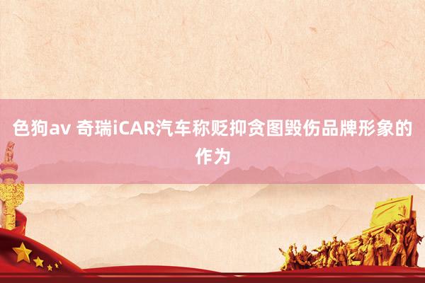 色狗av 奇瑞iCAR汽车称贬抑贪图毁伤品牌形象的作为