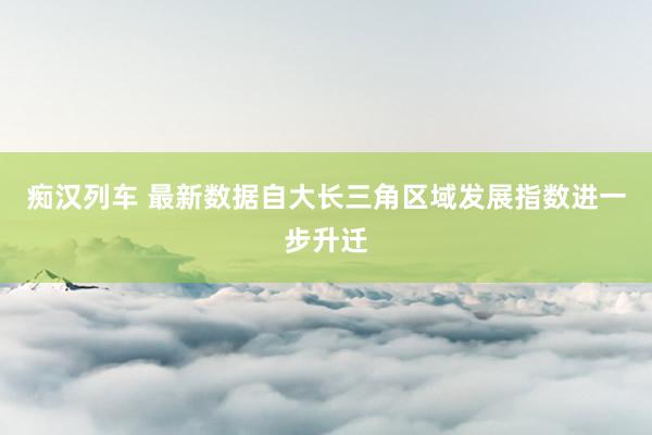 痴汉列车 最新数据自大长三角区域发展指数进一步升迁