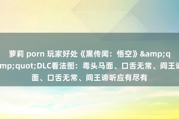 萝莉 porn 玩家好处《黑传闻：悟空》&quot;阴曹&quot;DLC看法图：毒头马面、口舌无常、阎王谛听应有尽有