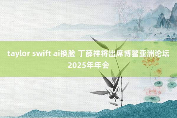 taylor swift ai换脸 丁薛祥将出席博鳌亚洲论坛2025年年会
