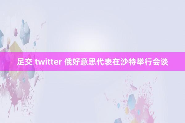 足交 twitter 俄好意思代表在沙特举行会谈