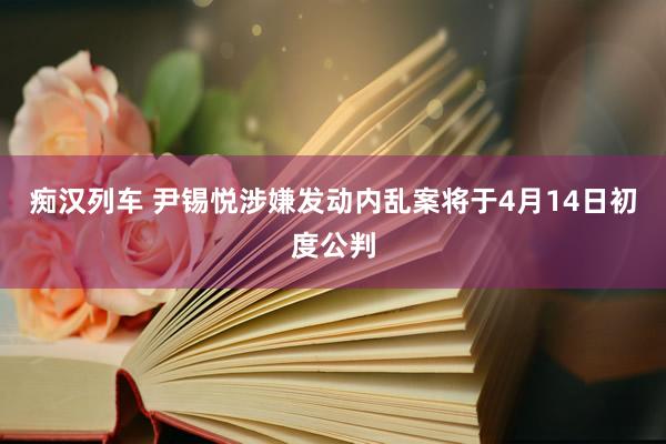 痴汉列车 尹锡悦涉嫌发动内乱案将于4月14日初度公判