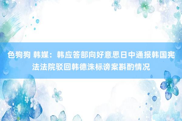 色狗狗 韩媒：韩应答部向好意思日中通报韩国宪法法院驳回韩德洙标谤案斟酌情况
