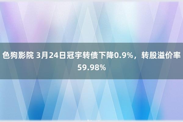 色狗影院 3月24日冠宇转债下降0.9%，转股溢价率59.98%