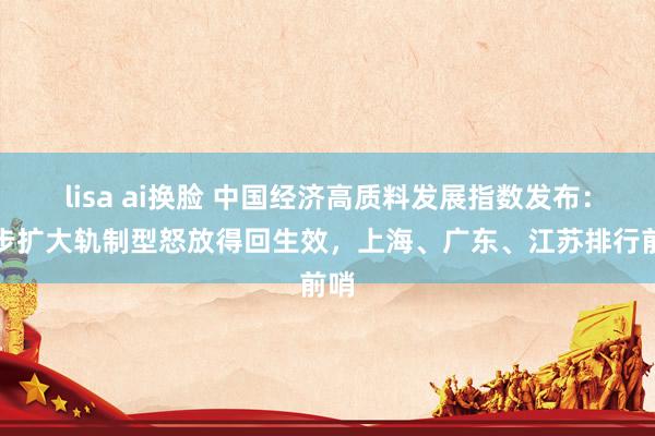 lisa ai换脸 中国经济高质料发展指数发布：稳步扩大轨制型怒放得回生效，上海、广东、江苏排行前哨