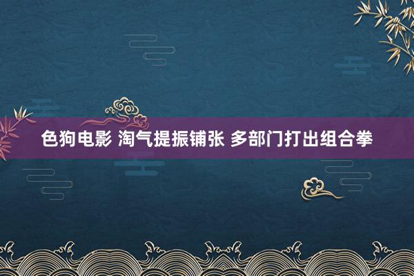 色狗电影 淘气提振铺张 多部门打出组合拳