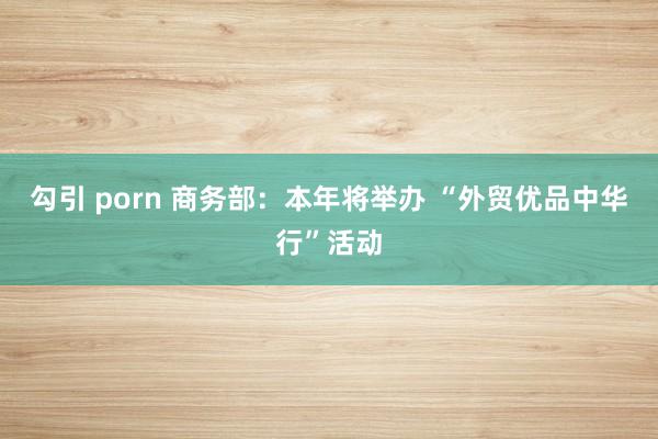 勾引 porn 商务部：本年将举办 “外贸优品中华行”活动