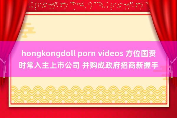 hongkongdoll porn videos 方位国资时常入主上市公司 并购成政府招商新握手