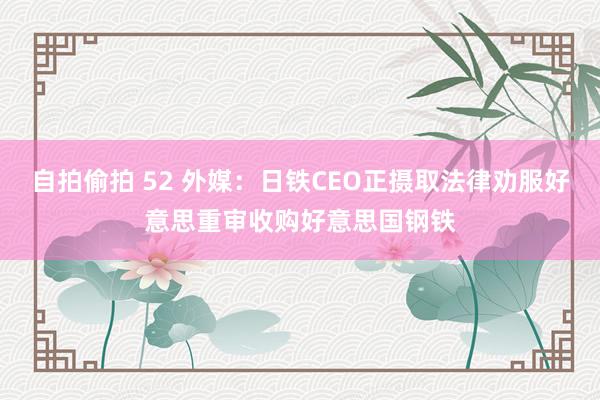 自拍偷拍 52 外媒：日铁CEO正摄取法律劝服好意思重审收购好意思国钢铁