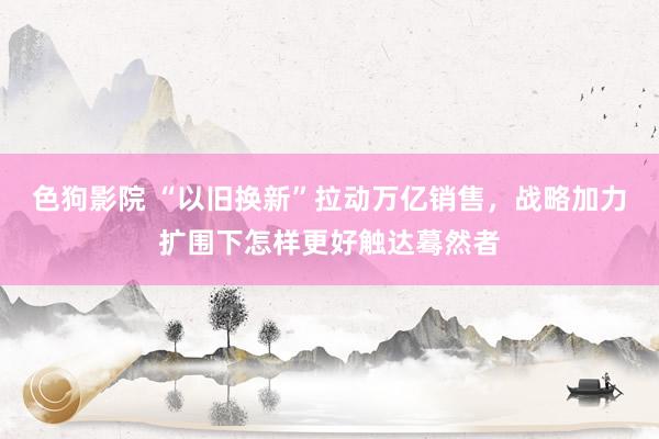 色狗影院 “以旧换新”拉动万亿销售，战略加力扩围下怎样更好触达蓦然者