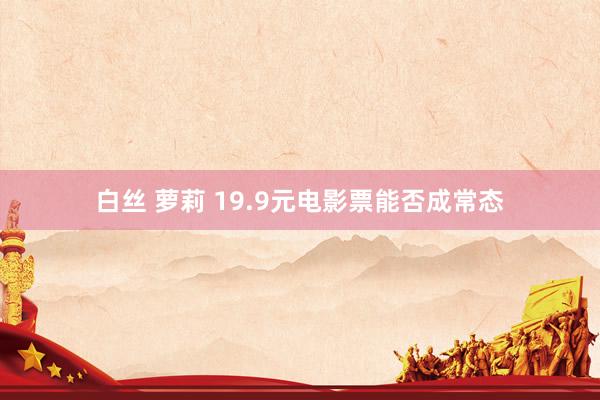 白丝 萝莉 19.9元电影票能否成常态