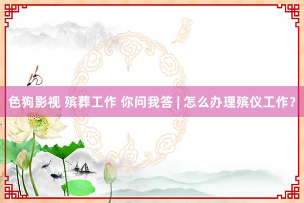 色狗影视 殡葬工作 你问我答 | 怎么办理殡仪工作？