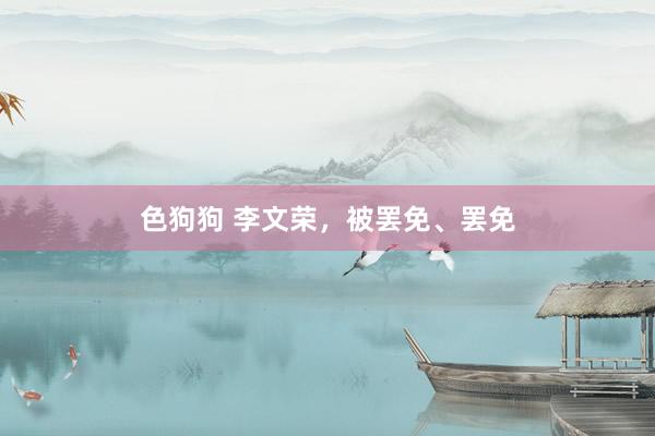 色狗狗 李文荣，被罢免、罢免