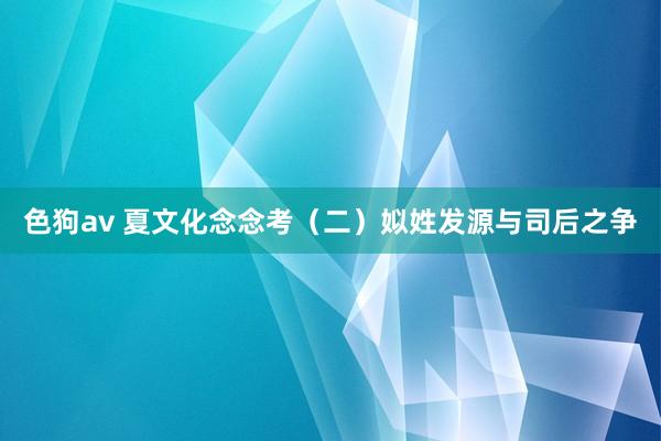 色狗av 夏文化念念考（二）姒姓发源与司后之争
