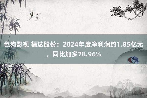 色狗影视 福达股份：2024年度净利润约1.85亿元，同比加多78.96%