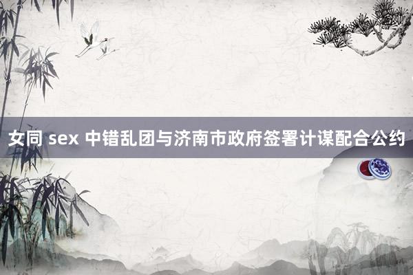 女同 sex 中错乱团与济南市政府签署计谋配合公约
