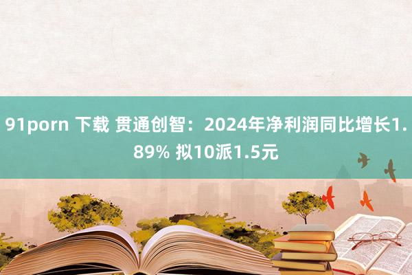 91porn 下载 贯通创智：2024年净利润同比增长1.89% 拟10派1.5元