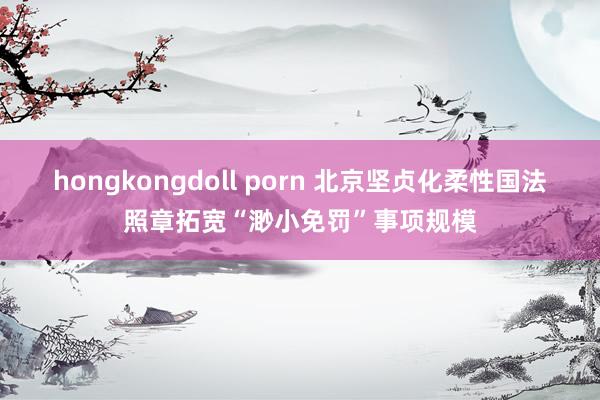 hongkongdoll porn 北京坚贞化柔性国法照章拓宽“渺小免罚”事项规模