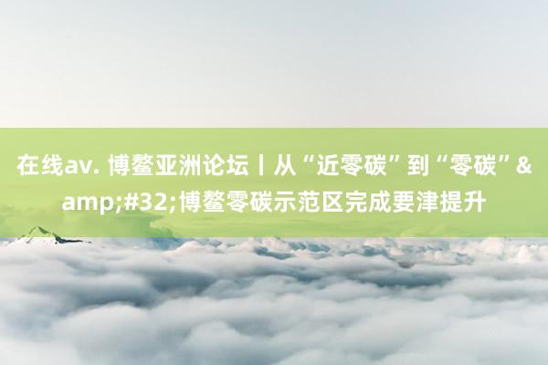 在线av. 博鳌亚洲论坛丨从“近零碳”到“零碳”&#32;博鳌零碳示范区完成要津提升