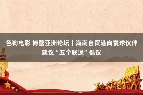 色狗电影 博鳌亚洲论坛丨海南自贸港向寰球伙伴建议“五个联通”倡议