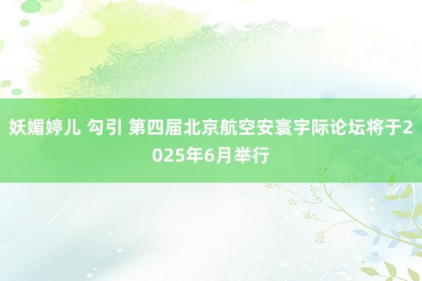 妖媚婷儿 勾引 第四届北京航空安寰宇际论坛将于2025年6月举行