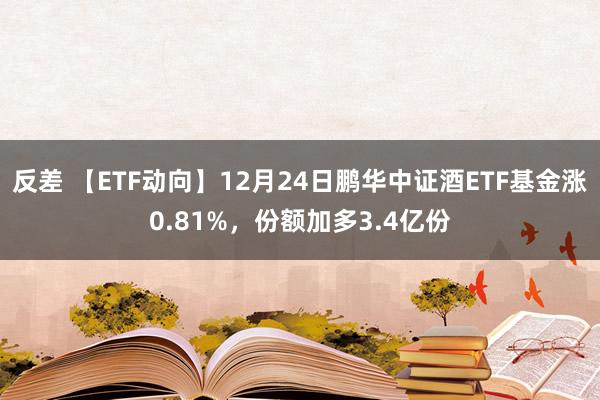 反差 【ETF动向】12月24日鹏华中证酒ETF基金涨0.81%，份额加多3.4亿份