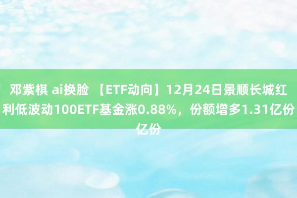 邓紫棋 ai换脸 【ETF动向】12月24日景顺长城红利低波动100ETF基金涨0.88%，份额增多1.31亿份