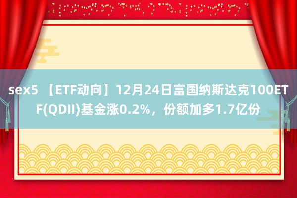 sex5 【ETF动向】12月24日富国纳斯达克100ETF(QDII)基金涨0.2%，份额加多1.7亿份