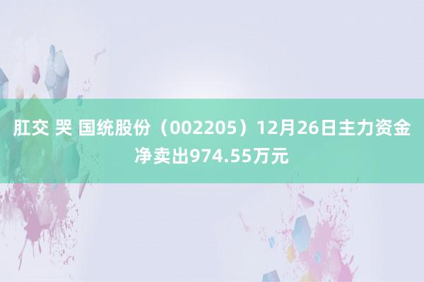 肛交 哭 国统股份（002205）12月26日主力资金净卖出974.55万元