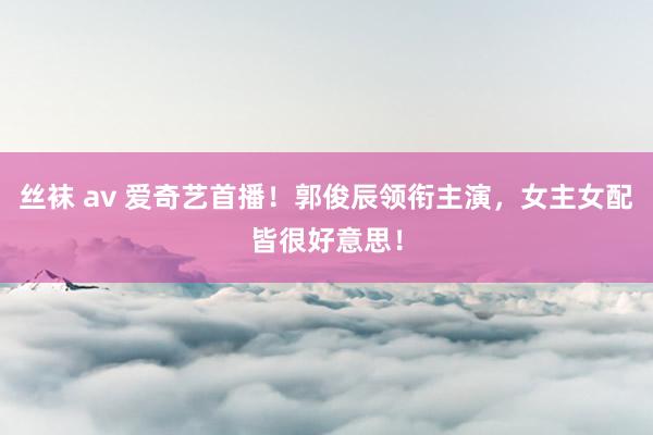 丝袜 av 爱奇艺首播！郭俊辰领衔主演，女主女配皆很好意思！