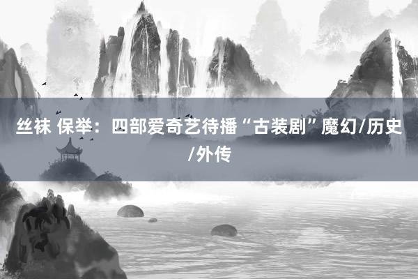 丝袜 保举：四部爱奇艺待播“古装剧”魔幻/历史/外传