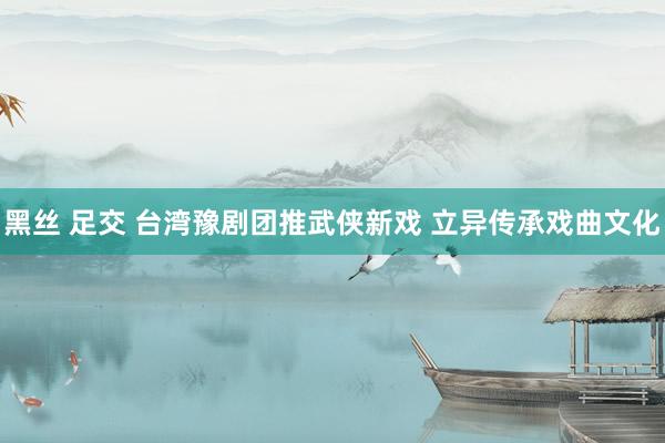 黑丝 足交 台湾豫剧团推武侠新戏 立异传承戏曲文化