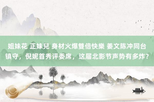 姐妹花 正妹兒 身材火爆雙倍快樂 姜文陈冲同台镇守，倪妮首秀评委席，这届北影节声势有多炸？