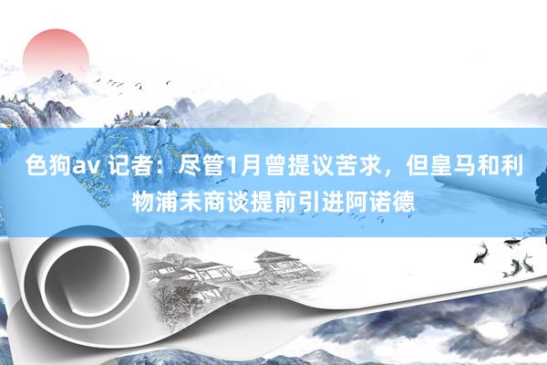 色狗av 记者：尽管1月曾提议苦求，但皇马和利物浦未商谈提前引进阿诺德