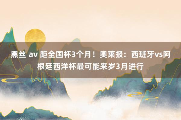 黑丝 av 距全国杯3个月！奥莱报：西班牙vs阿根廷西洋杯最可能来岁3月进行