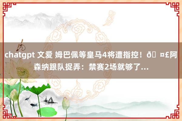 chatgpt 文爱 姆巴佩等皇马4将遭指控！🤣阿森纳跟队捉弄：禁赛2场就够了...
