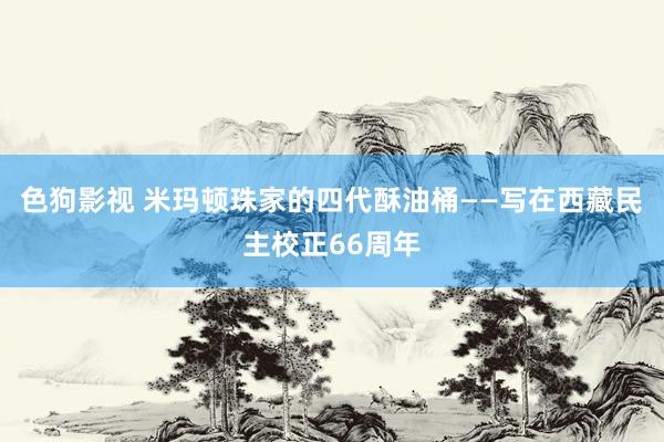 色狗影视 米玛顿珠家的四代酥油桶——写在西藏民主校正66周年