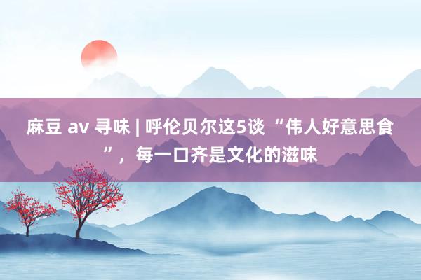 麻豆 av 寻味 | 呼伦贝尔这5谈 “伟人好意思食”，每一口齐是文化的滋味