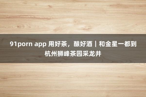 91porn app 用好茶，酿好酒｜和金星一都到杭州狮峰茶园采龙井