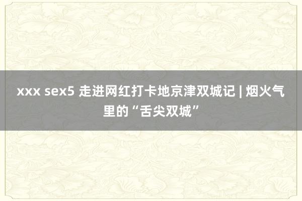 xxx sex5 走进网红打卡地京津双城记 | 烟火气里的“舌尖双城”