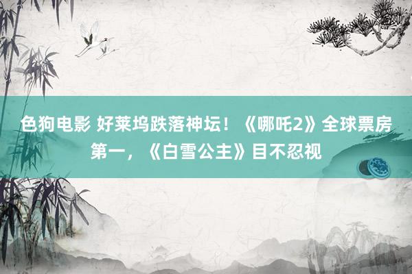 色狗电影 好莱坞跌落神坛！《哪吒2》全球票房第一，《白雪公主》目不忍视