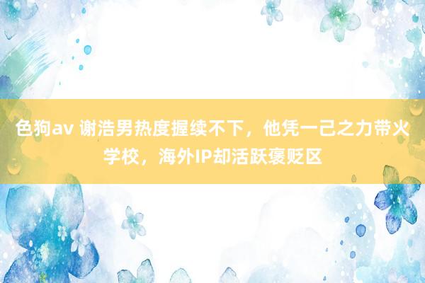 色狗av 谢浩男热度握续不下，他凭一己之力带火学校，海外IP却活跃褒贬区
