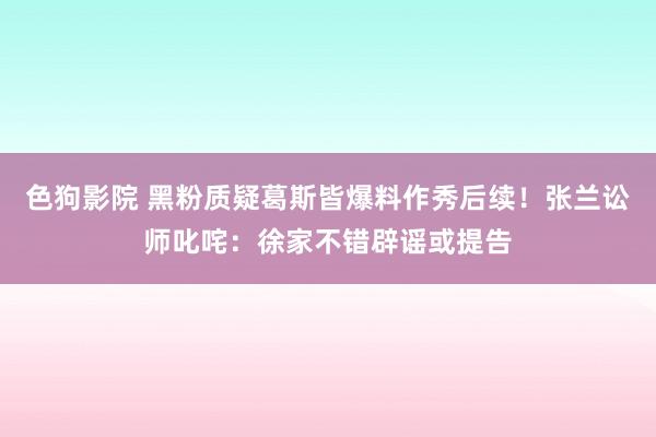 色狗影院 黑粉质疑葛斯皆爆料作秀后续！张兰讼师叱咤：徐家不错辟谣或提告