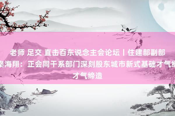 老师 足交 直击百东说念主会论坛丨住建部副部长秦海翔：正会同干系部门深刻股东城市新式基础才气缔造
