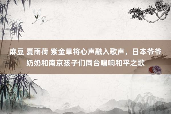 麻豆 夏雨荷 紫金草将心声融入歌声，日本爷爷奶奶和南京孩子们同台唱响和平之歌