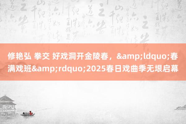 修艳弘 拳交 好戏洞开金陵春，&ldquo;春满戏班&rdquo;2025春日戏曲季无垠启幕