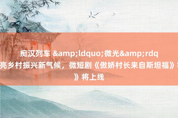 痴汉列车 &ldquo;微光&rdquo;点亮乡村振兴新气候，微短剧《傲娇村长来自斯坦福》将上线