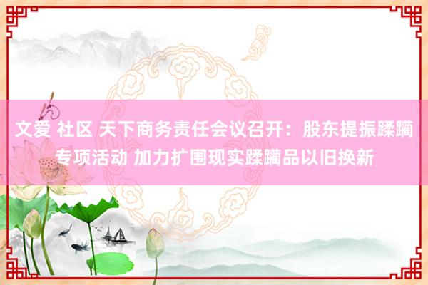 文爱 社区 天下商务责任会议召开：股东提振蹂躏专项活动 加力扩围现实蹂躏品以旧换新